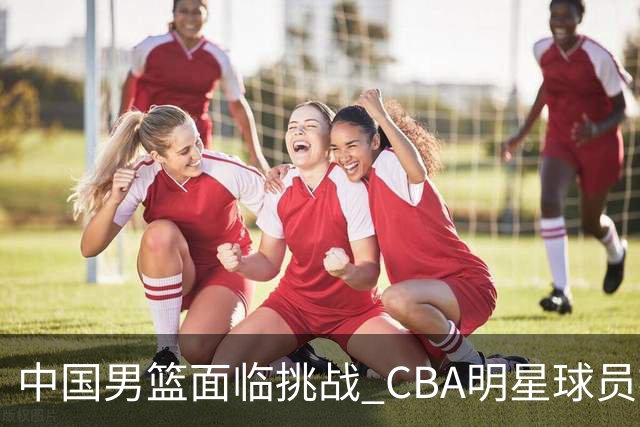 中国男篮面临挑战 CBA明星球员被亚洲劲旅抢先归化 亚运会战局升级